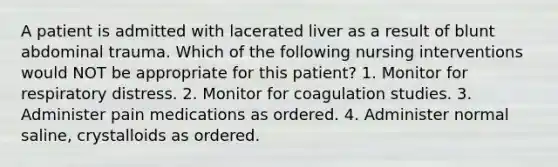 A patient is admitted with lacerated liver as a result of blunt abdominal trauma. Which of the following nursing interventions would NOT be appropriate for this patient? 1. Monitor for respiratory distress. 2. Monitor for coagulation studies. 3. Administer pain medications as ordered. 4. Administer normal saline, crystalloids as ordered.