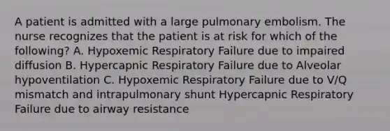 A patient is admitted with a large pulmonary embolism. The nurse recognizes that the patient is at risk for which of the following? A. Hypoxemic Respiratory Failure due to impaired diffusion B. Hypercapnic Respiratory Failure due to Alveolar hypoventilation C. Hypoxemic Respiratory Failure due to V/Q mismatch and intrapulmonary shunt Hypercapnic Respiratory Failure due to airway resistance