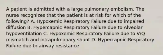 A patient is admitted with a large pulmonary embolism. The nurse recognizes that the patient is at risk for which of the following? A. Hypoxemic Respiratory Failure due to impaired diffusion B. Hypercapnic Respiratory Failure due to Alveolar hypoventilation C. Hypoxemic Respiratory Failure due to V/Q mismatch and intrapulmonary shunt D. Hypercapnic Respiratory Failure due to airway resistance