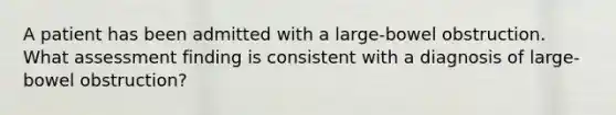 A patient has been admitted with a large-bowel obstruction. What assessment finding is consistent with a diagnosis of large-bowel obstruction?