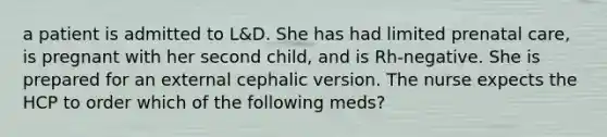 a patient is admitted to L&D. She has had limited prenatal care, is pregnant with her second child, and is Rh-negative. She is prepared for an external cephalic version. The nurse expects the HCP to order which of the following meds?