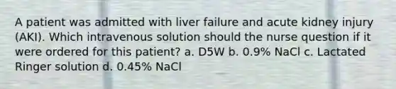 A patient was admitted with liver failure and acute kidney injury (AKI). Which intravenous solution should the nurse question if it were ordered for this patient? a. D5W b. 0.9% NaCl c. Lactated Ringer solution d. 0.45% NaCl