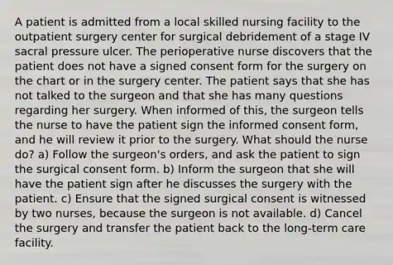 A patient is admitted from a local skilled nursing facility to the outpatient surgery center for surgical debridement of a stage IV sacral pressure ulcer. The perioperative nurse discovers that the patient does not have a signed consent form for the surgery on the chart or in the surgery center. The patient says that she has not talked to the surgeon and that she has many questions regarding her surgery. When informed of this, the surgeon tells the nurse to have the patient sign the informed consent form, and he will review it prior to the surgery. What should the nurse do? a) Follow the surgeon's orders, and ask the patient to sign the surgical consent form. b) Inform the surgeon that she will have the patient sign after he discusses the surgery with the patient. c) Ensure that the signed surgical consent is witnessed by two nurses, because the surgeon is not available. d) Cancel the surgery and transfer the patient back to the long-term care facility.