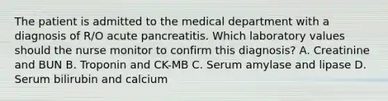 The patient is admitted to the medical department with a diagnosis of R/O acute pancreatitis. Which laboratory values should the nurse monitor to confirm this diagnosis? A. Creatinine and BUN B. Troponin and CK-MB C. Serum amylase and lipase D. Serum bilirubin and calcium