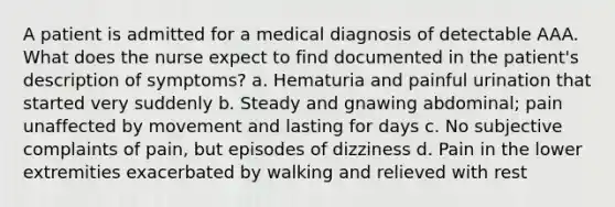 A patient is admitted for a medical diagnosis of detectable AAA. What does the nurse expect to find documented in the patient's description of symptoms? a. Hematuria and painful urination that started very suddenly b. Steady and gnawing abdominal; pain unaffected by movement and lasting for days c. No subjective complaints of pain, but episodes of dizziness d. Pain in the lower extremities exacerbated by walking and relieved with rest