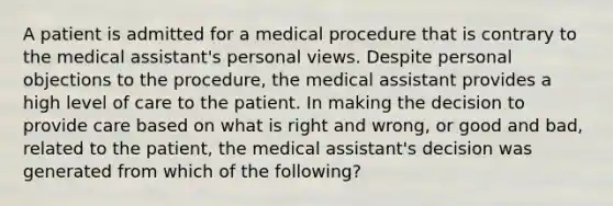 A patient is admitted for a medical procedure that is contrary to the medical assistant's personal views. Despite personal objections to the procedure, the medical assistant provides a high level of care to the patient. In making the decision to provide care based on what is right and wrong, or good and bad, related to the patient, the medical assistant's decision was generated from which of the following?