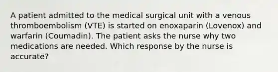 A patient admitted to the medical surgical unit with a venous thromboembolism (VTE) is started on enoxaparin (Lovenox) and warfarin (Coumadin). The patient asks the nurse why two medications are needed. Which response by the nurse is accurate?