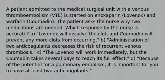 A patient admitted to the medical surgical unit with a venous thromboembolism (VTE) is started on enoxaparin (Lovenox) and warfarin (Coumadin). The patient asks the nurse why two medications are needed. Which response by the nurse is accurate? a) "Lovenox will dissolve the clot, and Coumadin will prevent any more clots from occurring." b) "Administration of two anticoagulants decreases the risk of recurrent venous thrombosis." c) "The Lovenox will work immediately, but the Coumadin takes several days to reach its full effect." d) "Because of the potential for a pulmonary embolism, it is important for you to have at least two anticoagulants."