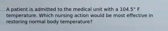 A patient is admitted to the medical unit with a 104.5° F temperature. Which nursing action would be most effective in restoring normal body temperature?