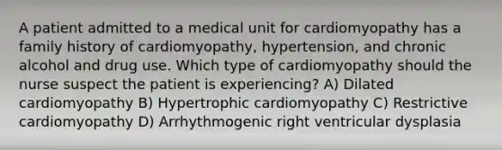 A patient admitted to a medical unit for cardiomyopathy has a family history of cardiomyopathy, hypertension, and chronic alcohol and drug use. Which type of cardiomyopathy should the nurse suspect the patient is experiencing? A) Dilated cardiomyopathy B) Hypertrophic cardiomyopathy C) Restrictive cardiomyopathy D) Arrhythmogenic right ventricular dysplasia