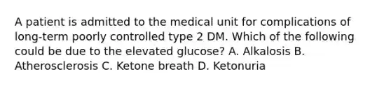 A patient is admitted to the medical unit for complications of long-term poorly controlled type 2 DM. Which of the following could be due to the elevated glucose? A. Alkalosis B. Atherosclerosis C. Ketone breath D. Ketonuria