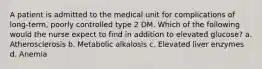 A patient is admitted to the medical unit for complications of long-term, poorly controlled type 2 DM. Which of the following would the nurse expect to find in addition to elevated glucose? a. Atherosclerosis b. Metabolic alkalosis c. Elevated liver enzymes d. Anemia