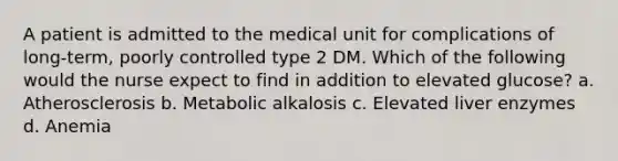 A patient is admitted to the medical unit for complications of long-term, poorly controlled type 2 DM. Which of the following would the nurse expect to find in addition to elevated glucose? a. Atherosclerosis b. Metabolic alkalosis c. Elevated liver enzymes d. Anemia