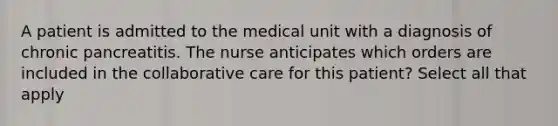 A patient is admitted to the medical unit with a diagnosis of chronic pancreatitis. The nurse anticipates which orders are included in the collaborative care for this patient? Select all that apply