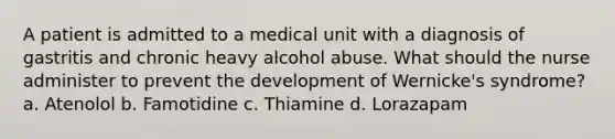 A patient is admitted to a medical unit with a diagnosis of gastritis and chronic heavy alcohol abuse. What should the nurse administer to prevent the development of Wernicke's syndrome? a. Atenolol b. Famotidine c. Thiamine d. Lorazapam