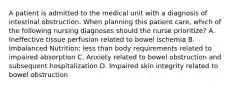 A patient is admitted to the medical unit with a diagnosis of intestinal obstruction. When planning this patient care, which of the following nursing diagnoses should the nurse prioritize? A. Ineffective tissue perfusion related to bowel ischemia B. Imbalanced Nutrition: less than body requirements related to impaired absorption C. Anxiety related to bowel obstruction and subsequent hospitalization D. Impaired skin integrity related to bowel obstruction