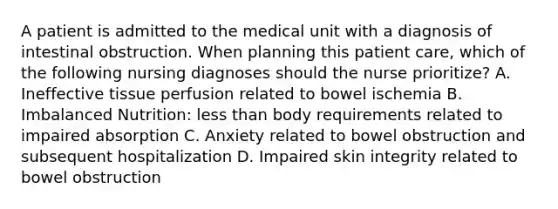 A patient is admitted to the medical unit with a diagnosis of intestinal obstruction. When planning this patient care, which of the following nursing diagnoses should the nurse prioritize? A. Ineffective tissue perfusion related to bowel ischemia B. Imbalanced Nutrition: less than body requirements related to impaired absorption C. Anxiety related to bowel obstruction and subsequent hospitalization D. Impaired skin integrity related to bowel obstruction