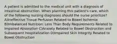 A patient is admitted to the medical unit with a diagnosis of intestinal obstruction. When planning this patient's care, which of the following nursing diagnoses should the nurse prioritize? A)Ineffective Tissue Perfusion Related to Bowel Ischemia B)Imbalanced Nutrition: Less Than Body Requirements Related to Impaired Absorption C)Anxiety Related to Bowel Obstruction and Subsequent Hospitalization D)Impaired Skin Integrity Related to Bowel Obstruction