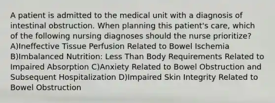 A patient is admitted to the medical unit with a diagnosis of intestinal obstruction. When planning this patient's care, which of the following nursing diagnoses should the nurse prioritize? A)Ineffective Tissue Perfusion Related to Bowel Ischemia B)Imbalanced Nutrition: Less Than Body Requirements Related to Impaired Absorption C)Anxiety Related to Bowel Obstruction and Subsequent Hospitalization D)Impaired Skin Integrity Related to Bowel Obstruction