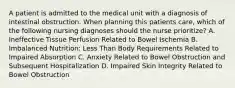 A patient is admitted to the medical unit with a diagnosis of intestinal obstruction. When planning this patients care, which of the following nursing diagnoses should the nurse prioritize? A. Ineffective Tissue Perfusion Related to Bowel Ischemia B. Imbalanced Nutrition: Less Than Body Requirements Related to Impaired Absorption C. Anxiety Related to Bowel Obstruction and Subsequent Hospitalization D. Impaired Skin Integrity Related to Bowel Obstruction