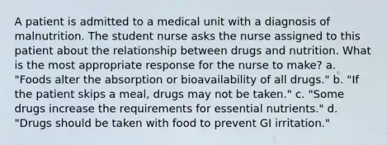 A patient is admitted to a medical unit with a diagnosis of malnutrition. The student nurse asks the nurse assigned to this patient about the relationship between drugs and nutrition. What is the most appropriate response for the nurse to make? a. "Foods alter the absorption or bioavailability of all drugs." b. "If the patient skips a meal, drugs may not be taken." c. "Some drugs increase the requirements for essential nutrients." d. "Drugs should be taken with food to prevent GI irritation."