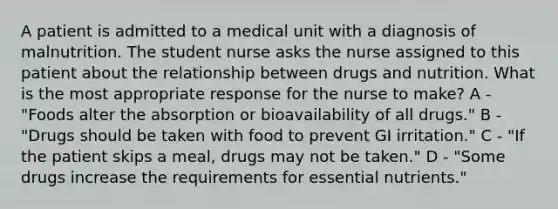 A patient is admitted to a medical unit with a diagnosis of malnutrition. The student nurse asks the nurse assigned to this patient about the relationship between drugs and nutrition. What is the most appropriate response for the nurse to make? A - "Foods alter the absorption or bioavailability of all drugs." B - "Drugs should be taken with food to prevent GI irritation." C - "If the patient skips a meal, drugs may not be taken." D - "Some drugs increase the requirements for essential nutrients."