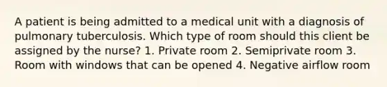 A patient is being admitted to a medical unit with a diagnosis of pulmonary tuberculosis. Which type of room should this client be assigned by the nurse? 1. Private room 2. Semiprivate room 3. Room with windows that can be opened 4. Negative airflow room