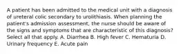 A patient has been admitted to the medical unit with a diagnosis of ureteral colic secondary to urolithiasis. When planning the patient's admission assessment, the nurse should be aware of the signs and symptoms that are characteristic of this diagnosis? Select all that apply. A. Diarrhea B. High fever C. Hematuria D. Urinary frequency E. Acute pain