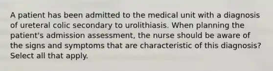 A patient has been admitted to the medical unit with a diagnosis of ureteral colic secondary to urolithiasis. When planning the patient's admission assessment, the nurse should be aware of the signs and symptoms that are characteristic of this diagnosis? Select all that apply.