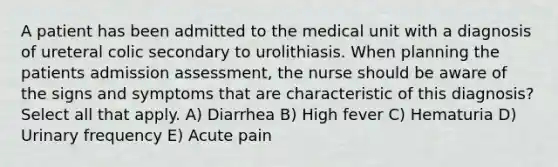 A patient has been admitted to the medical unit with a diagnosis of ureteral colic secondary to urolithiasis. When planning the patients admission assessment, the nurse should be aware of the signs and symptoms that are characteristic of this diagnosis? Select all that apply. A) Diarrhea B) High fever C) Hematuria D) Urinary frequency E) Acute pain