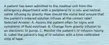 A patient has been admitted to the medical unit from the emergency department with a peripheral IV in situ and normal saline infusing by gravity. How should the nurse best ensure that the patient's ordered solution infuses at the correct rate? Selected Answer: A. Assess the patient often for signs and symptoms of fluid overload. B. Change from gravity infusion to an electronic IV pump. C. Monitor the patient's IV infusion hourly. D. Label the patient's bag of IV solution with a time-calibrated strip of tape.