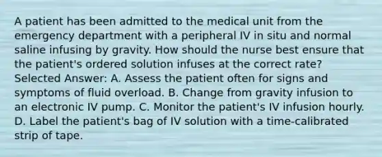 A patient has been admitted to the medical unit from the emergency department with a peripheral IV in situ and normal saline infusing by gravity. How should the nurse best ensure that the patient's ordered solution infuses at the correct rate? Selected Answer: A. Assess the patient often for signs and symptoms of fluid overload. B. Change from gravity infusion to an electronic IV pump. C. Monitor the patient's IV infusion hourly. D. Label the patient's bag of IV solution with a time-calibrated strip of tape.