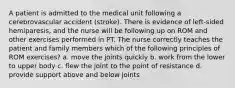 A patient is admitted to the medical unit following a cerebrovascular accident (stroke). There is evidence of left-sided hemiparesis, and the nurse will be following up on ROM and other exercises performed in PT. The nurse correctly teaches the patient and family members which of the following principles of ROM exercises? a. move the joints quickly b. work from the lower to upper body c. flew the joint to the point of resistance d. provide support above and below joints