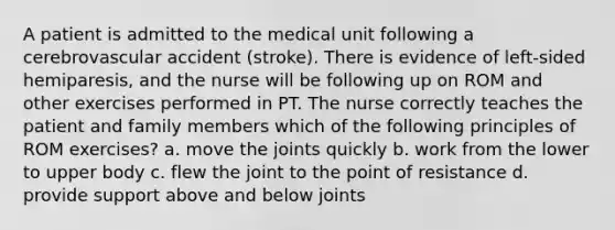 A patient is admitted to the medical unit following a cerebrovascular accident (stroke). There is evidence of left-sided hemiparesis, and the nurse will be following up on ROM and other exercises performed in PT. The nurse correctly teaches the patient and family members which of the following principles of ROM exercises? a. move the joints quickly b. work from the lower to upper body c. flew the joint to the point of resistance d. provide support above and below joints