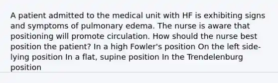 A patient admitted to the medical unit with HF is exhibiting signs and symptoms of pulmonary edema. The nurse is aware that positioning will promote circulation. How should the nurse best position the patient? In a high Fowler's position On the left side-lying position In a flat, supine position In the Trendelenburg position