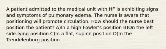 A patient admitted to the medical unit with HF is exhibiting signs and symptoms of pulmonary edema. The nurse is aware that positioning will promote circulation. How should the nurse best position the patient? A)In a high Fowler's position B)On the left side-lying position C)In a flat, supine position D)In the Trendelenburg position