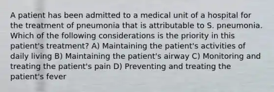 A patient has been admitted to a medical unit of a hospital for the treatment of pneumonia that is attributable to S. pneumonia. Which of the following considerations is the priority in this patient's treatment? A) Maintaining the patient's activities of daily living B) Maintaining the patient's airway C) Monitoring and treating the patient's pain D) Preventing and treating the patient's fever