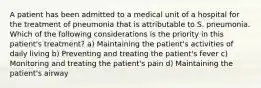 A patient has been admitted to a medical unit of a hospital for the treatment of pneumonia that is attributable to S. pneumonia. Which of the following considerations is the priority in this patient's treatment? a) Maintaining the patient's activities of daily living b) Preventing and treating the patient's fever c) Monitoring and treating the patient's pain d) Maintaining the patient's airway