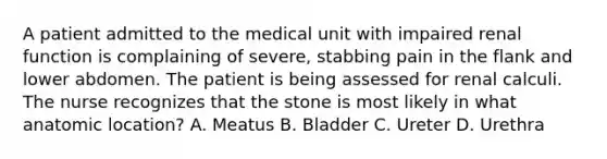 A patient admitted to the medical unit with impaired renal function is complaining of severe, stabbing pain in the flank and lower abdomen. The patient is being assessed for renal calculi. The nurse recognizes that the stone is most likely in what anatomic location? A. Meatus B. Bladder C. Ureter D. Urethra