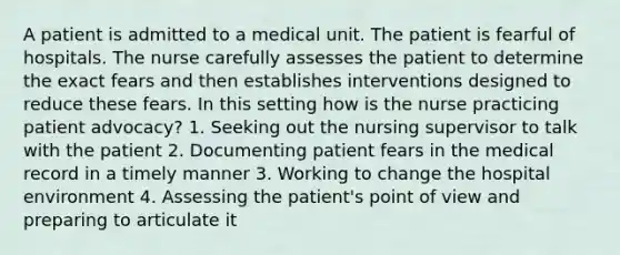 A patient is admitted to a medical unit. The patient is fearful of hospitals. The nurse carefully assesses the patient to determine the exact fears and then establishes interventions designed to reduce these fears. In this setting how is the nurse practicing patient advocacy? 1. Seeking out the nursing supervisor to talk with the patient 2. Documenting patient fears in the medical record in a timely manner 3. Working to change the hospital environment 4. Assessing the patient's point of view and preparing to articulate it