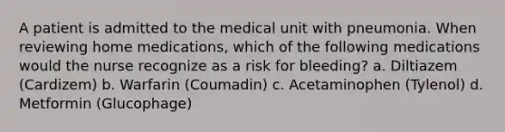 A patient is admitted to the medical unit with pneumonia. When reviewing home medications, which of the following medications would the nurse recognize as a risk for bleeding? a. Diltiazem (Cardizem) b. Warfarin (Coumadin) c. Acetaminophen (Tylenol) d. Metformin (Glucophage)