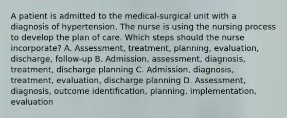 A patient is admitted to the medical-surgical unit with a diagnosis of hypertension. The nurse is using the nursing process to develop the plan of care. Which steps should the nurse incorporate? A. Assessment, treatment, planning, evaluation, discharge, follow-up B. Admission, assessment, diagnosis, treatment, discharge planning C. Admission, diagnosis, treatment, evaluation, discharge planning D. Assessment, diagnosis, outcome identification, planning, implementation, evaluation