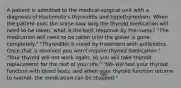 A patient is admitted to the medical-surgical unit with a diagnosis of Hashimoto's thyroiditis and hypothyroidism. When the patient asks the nurse how long the thyroid medication will need to be taken, what is the best response by the nurse? "The medication will need to be taken until the goiter is gone completely." "Thyroiditis is cured by treatment with antibiotics. Once that is resolved you won't require thyroid medication." "Your thyroid will not work again, so you will take thyroid replacement for the rest of your life." "We will test your thyroid function with blood tests, and when your thyroid function returns to normal, the medication can be stopped."