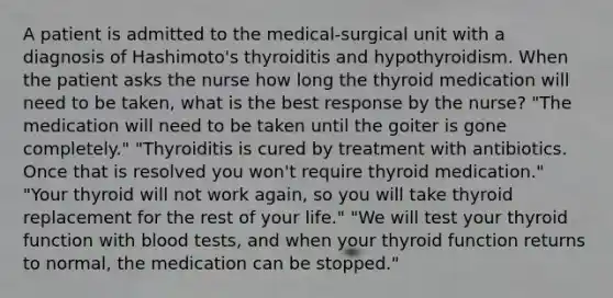 A patient is admitted to the medical-surgical unit with a diagnosis of Hashimoto's thyroiditis and hypothyroidism. When the patient asks the nurse how long the thyroid medication will need to be taken, what is the best response by the nurse? "The medication will need to be taken until the goiter is gone completely." "Thyroiditis is cured by treatment with antibiotics. Once that is resolved you won't require thyroid medication." "Your thyroid will not work again, so you will take thyroid replacement for the rest of your life." "We will test your thyroid function with blood tests, and when your thyroid function returns to normal, the medication can be stopped."