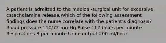 A patient is admitted to the medical-surgical unit for excessive catecholamine release.Which of the following assessment findings does the nurse correlate with the patient's diagnosis? Blood pressure 110/72 mmHg Pulse 112 beats per minute Respirations 8 per minute Urine output 200 ml/hour