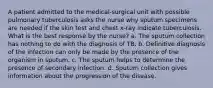 A patient admitted to the medical-surgical unit with possible pulmonary tuberculosis asks the nurse why sputum specimens are needed if the skin test and chest x-ray indicate tuberculosis. What is the best response by the nurse? a. The sputum collection has nothing to do with the diagnosis of TB. b. Definitive diagnosis of the infection can only be made by the presence of the organism in sputum. c. The sputum helps to determine the presence of secondary infection. d. Sputum collection gives information about the progression of the disease.