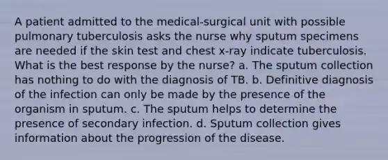 A patient admitted to the medical-surgical unit with possible pulmonary tuberculosis asks the nurse why sputum specimens are needed if the skin test and chest x-ray indicate tuberculosis. What is the best response by the nurse? a. The sputum collection has nothing to do with the diagnosis of TB. b. Definitive diagnosis of the infection can only be made by the presence of the organism in sputum. c. The sputum helps to determine the presence of secondary infection. d. Sputum collection gives information about the progression of the disease.