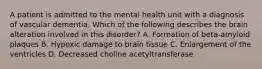 A patient is admitted to the mental health unit with a diagnosis of vascular dementia. Which of the following describes the brain alteration involved in this disorder? A. Formation of beta-amyloid plaques B. Hypoxic damage to brain tissue C. Enlargement of the ventricles D. Decreased choline acetyltransferase