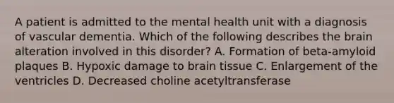 A patient is admitted to the mental health unit with a diagnosis of vascular dementia. Which of the following describes the brain alteration involved in this disorder? A. Formation of beta-amyloid plaques B. Hypoxic damage to brain tissue C. Enlargement of the ventricles D. Decreased choline acetyltransferase