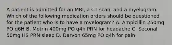 A patient is admitted for an MRI, a CT scan, and a myelogram. Which of the following medication orders should be questioned for the patient who is to have a myelogram? A. Ampicillin 250mg PO q6H B. Motrin 400mg PO q4h PRN for headache C. Seconal 50mg HS PRN sleep D. Darvon 65mg PO q4h for pain